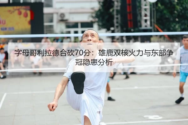 字母哥利拉德合砍70分：雄鹿双核火力与东部争冠隐患分析